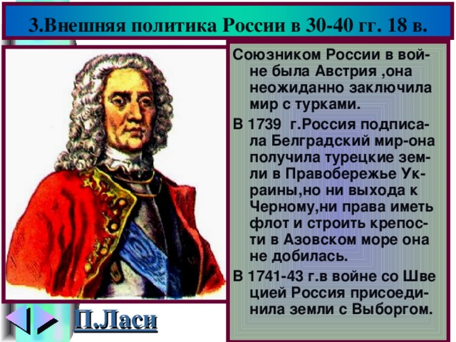 3.Внешняя политика России в 30-40 гг. 18 в. Союзником России в вой-не была Австрия ,она неожиданно заключила мир с турками. В 1739 г.Россия подписа-ла Белградский мир-она получила турецкие зем- ли в Правобережье Ук-раины,но ни выхода к Черному,ни права иметь флот и строить крепос-ти в Азовском море она не добилась. В 1741-43 г.в войне со Шве цией Россия присоеди-нила земли с Выборгом. П.Ласи