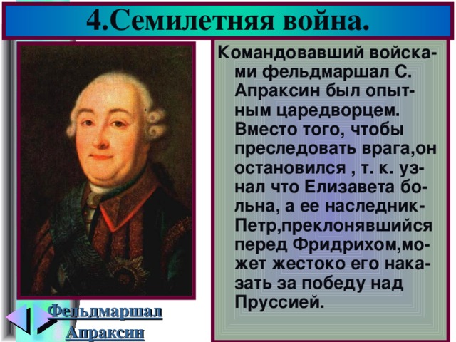 4.Семилетняя война. Командовавший войска-ми фельдмаршал С. Апраксин был опыт-ным царедворцем. Вместо того, чтобы преследовать врага,он остановился , т. к. уз-нал что Елизавета бо-льна, а ее наследник-Петр,преклонявшийся перед Фридрихом,мо-жет жестоко его нака-зать за победу над Пруссией. Фельдмаршал Апраксин