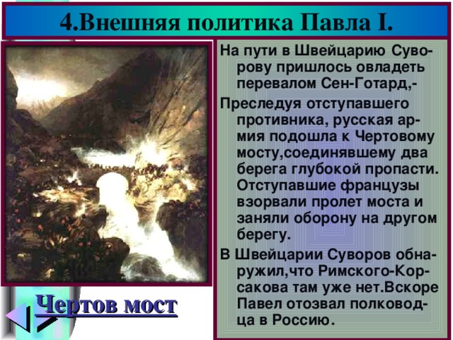 4.Внешняя политика Павла I . На пути в Швейцарию Суво-рову пришлось овладеть перевалом Сен-Готард,- Преследуя отступавшего противника, русская ар-мия подошла к Чертовому мосту,соединявшему два берега глубокой пропасти. Отступавшие французы взорвали пролет моста и заняли оборону на другом берегу. В Швейцарии Суворов обна-ружил,что Римского-Кор-сакова там уже нет.Вскоре Павел отозвал полковод-ца в Россию. Чертов мост