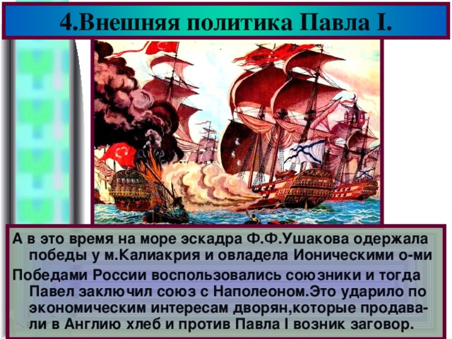 4.Внешняя политика Павла I . А в это время на море эскадра Ф.Ф.Ушакова одержала победы у м.Калиакрия и овладела Ионическими о-ми Победами России воспользовались союзники и тогда Павел заключил союз с Наполеоном.Это ударило по экономическим интересам дворян,которые продава-ли в Англию хлеб и против Павла I возник заговор.