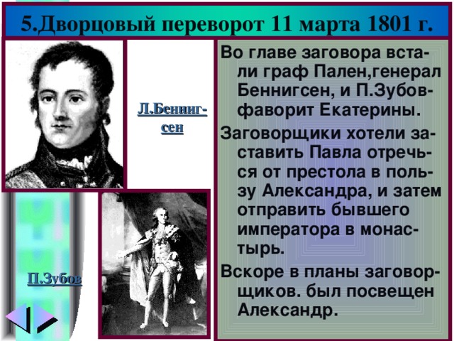 5.Дворцовый переворот 11 марта 1801 г. Во главе заговора вста-ли граф Пален,генерал Беннигсен, и П.Зубов-фаворит Екатерины. Заговорщики хотели за-ставить Павла отречь-ся от престола в поль-зу Александра, и затем отправить бывшего императора в монас-тырь. Вскоре в планы заговор-щиков. был посвещен Александр. Л.Бенниг- сен П.Зубов