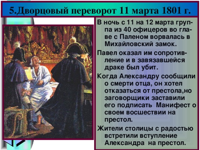 5.Дворцовый переворот 11 марта 1801 г. В ночь с 11 на 12 марта груп-па из 40 офицеров во гла-ве с Паленом ворвалась в Михайловский замок. Павел оказал им сопротив-ление и в завязавшейся драке был убит. Когда Александру сообщили о смерти отца, он хотел отказаться от престола,но заговорщики заставили его подписать Манифест о своем восшествии на престол. Жители столицы с радостью встретили вступление Александра на престол.