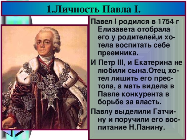 1.Личность Павла I . Павел I родился в 1754 г Елизавета отобрала его у родителей,и хо-тела воспитать себе преемника. И Петр III, и Екатерина не любили сына.Отец хо-тел лишить его прес-тола, а мать видела в Павле конкурента в борьбе за власть. Павлу выделили Гатчи-ну и поручили его вос-питание Н.Панину.