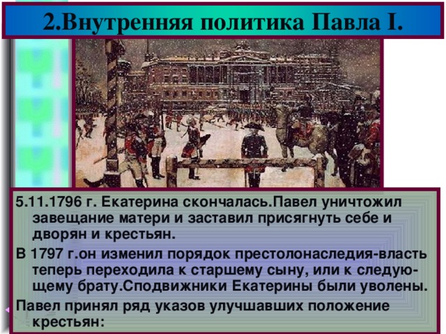 2.Внутренняя политика Павла I . 5.11.1796 г. Екатерина скончалась.Павел уничтожил завещание матери и заставил присягнуть себе и дворян и крестьян. В 1797 г.он изменил порядок престолонаследия-власть теперь переходила к старшему сыну, или к следую-щему брату.Сподвижники Екатерины были уволены. Павел принял ряд указов улучшавших положение крестьян: