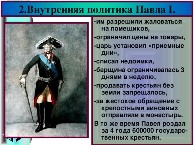 2.Внутренняя политика Павла I . -им разрешили жаловаться на помещиков, -ограничил цены на товары, -царь установил «приемные дни», -списал недоимки, -барщина ограничивалась 3 днями в неделю, -продавать крестьян без земли запрещалось, -за жестокое обращение с крепостными виновных отправляли в монастырь. В то же время Павел роздал за 4 года 600000 государс-твенных крестьян.