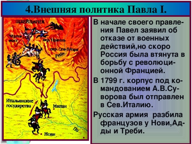 4.Внешняя политика Павла I . В начале своего правле-ния Павел заявил об отказе от военных действий,но скоро Россия была втянута в борьбу с революци-онной Францией. В 1799 г. корпус под ко-мандованием А.В.Су-ворова был отправлен в Сев.Италию. Русская армия разбила французов у Нови,Ад-ды и Треби.