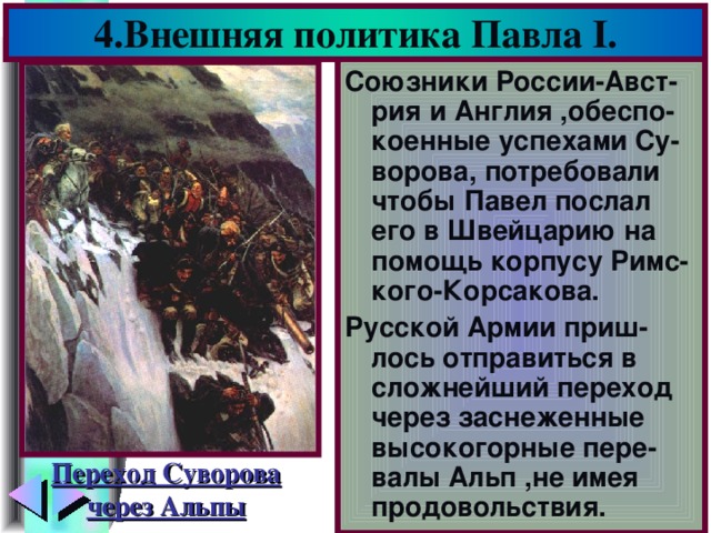 4.Внешняя политика Павла I . Союзники России-Авст-рия и Англия ,обеспо-коенные успехами Су-ворова, потребовали чтобы Павел послал его в Швейцарию на помощь корпусу Римс-кого-Корсакова. Русской Армии приш-лось отправиться в сложнейший переход через заснеженные высокогорные пере-валы Альп ,не имея продовольствия. Переход Суворова через Альпы