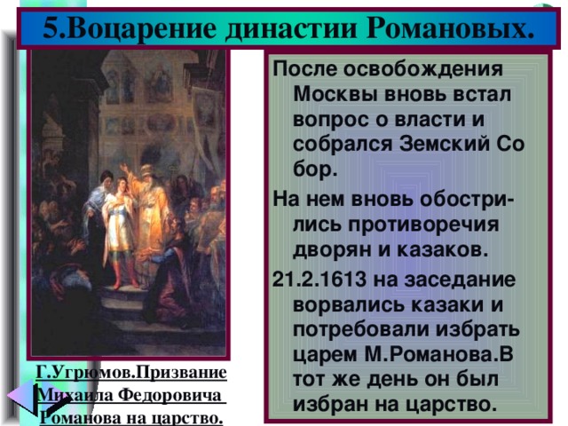 5.Воцарение династии Романовых. После освобождения Москвы вновь встал вопрос о власти и собрался Земский Со бор. На нем вновь обостри-лись противоречия дворян и казаков. 21.2.1613 на заседание ворвались казаки и потребовали избрать царем М.Романова.В тот же день он был избран на царство. Г.Угрюмов.Призвание Михаила Федоровича Романова на царство.