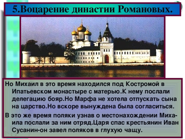 5.Воцарение династии Романовых. Но Михаил в это время находился под Костромой в Ипатьевском монастыре с матерью.К нему послали делегацию бояр.Но Марфа не хотела отпускать сына на царство.Но вскоре вынуждена была согласиться. В это же время поляки узнав о местонахождении Миха-ила послали за ним отряд.Царя спас крестьянин Иван Сусанин-он завел поляков в глухую чащу.