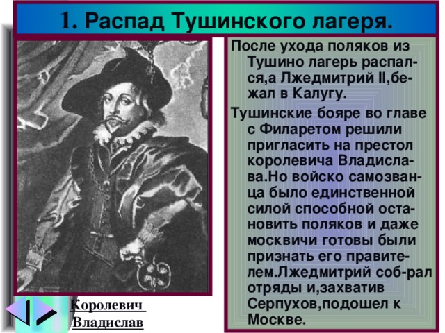 1. Распад Тушинского лагеря. После ухода поляков из Тушино лагерь распал-ся,а Лжедмитрий II, бе-жал в Калугу. Тушинские бояре во главе с Филаретом решили пригласить на престол королевича Владисла-ва.Но войско самозван-ца было единственной силой способной оста-новить поляков и даже москвичи готовы были признать его правите-лем.Лжедмитрий соб-рал отряды и,захватив Серпухов,подошел к Москве. Королевич Владислав
