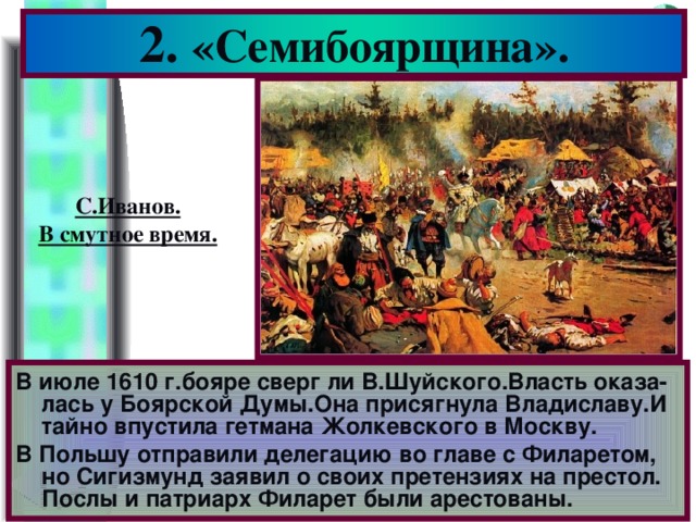 2. «Семибоярщина». С.Иванов. В смутное время. В июле 1610 г.бояре сверг ли В.Шуйского.Власть оказа-лась у Боярской Думы.Она присягнула Владиславу.И тайно впустила гетмана Жолкевского в Москву. В Польшу отправили делегацию во главе с Филаретом, но Сигизмунд заявил о своих претензиях на престол. Послы и патриарх Филарет были арестованы.