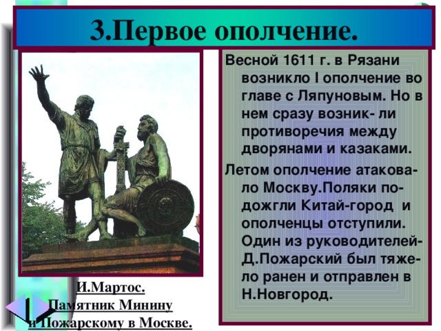 3.Первое ополчение. Весной 1611 г. в Рязани возникло I ополчение во главе с Ляпуновым. Но в нем сразу возник- ли противоречия между дворянами и казаками. Летом ополчение атакова-ло Москву.Поляки по-дожгли Китай-город и ополченцы отступили. Один из руководителей-Д.Пожарский был тяже-ло ранен и отправлен в Н.Новгород. И.Мартос. Памятник Минину и Пожарскому в Москве.