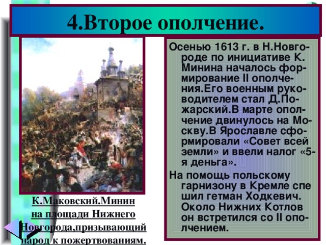 4.Второе ополчение. Осенью 1613 г. в Н.Новго-роде по инициативе К. Минина началось фор-мирование II ополче-ния.Его военным руко-водителем стал Д.По-жарский.В марте опол-чение двинулось на Мо-скву.В Ярославле сфо-рмировали «Совет всей земли» и ввели налог «5-я деньга». На помощь польскому гарнизону в Кремле спе шил гетман Ходкевич. Около Нижних Котлов он встретился со II опо-лчением. К.Маковский.Минин на площади Нижнего Новгорода,призывающий народ к пожертвованиям.