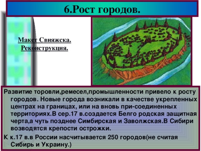 6.Рост городов. Макет Свияжска. Реконструкция. Развитие торовли,ремесел,промышленности привело к росту городов. Новые города возникали в качестве укрепленных центрах на границах, или на вновь при-соединенных территориях.В сер.17 в.создается Белго родская защитная черта,а чуть позднее Симбирская и Заволжская.В Сибири возводятся крепости острожки. К к.17 в.в России насчитывается 250 городов(не считая Сибирь и Украину.)
