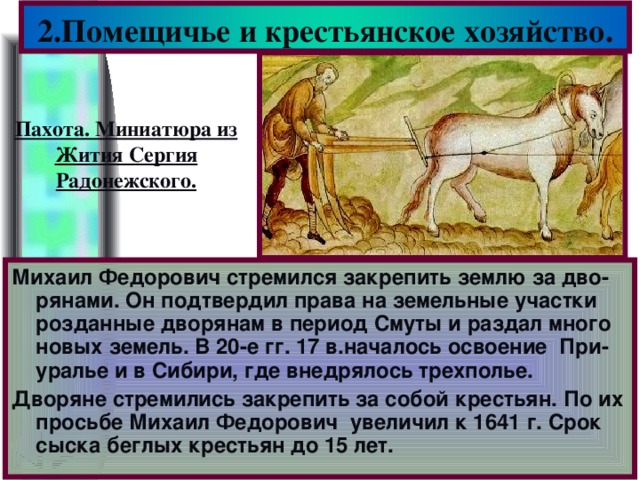 2.Помещичье и крестьянское хозяйство. Пахота. Миниатюра из Жития Сергия Радонежского. Михаил Федорович стремился закрепить землю за дво-рянами. Он подтвердил права на земельные участки розданные дворянам в период Смуты и раздал много новых земель. В 20-е гг. 17 в.началось освоение При-уралье и в Сибири, где внедрялось трехполье. Дворяне стремились закрепить за собой крестьян. По их просьбе Михаил Федорович увеличил к 1641 г. Срок сыска беглых крестьян до 15 лет.