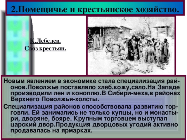 2.Помещичье и крестьянское хозяйство. К.Лебедев. Своз крестьян. Новым явлением в экономике стала специализация рай- онов.Поволжье поставляло хлеб,кожу,сало.На Западе производили лен и коноплю.В Сибири-меха,в районах Верхнего Поволжья-холсты. Специализация районов способствовала развитию тор-говли. Ей занимались не только купцы, но и монасты-ри, дворяне, бояре. Крупным торговцем выступал царский двор.Продукция дворцовых угодий активно продавалась на ярмарках.