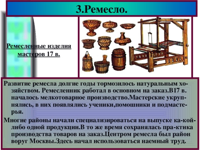 3.Ремесло. Ремесленные изделия мастеров 17 в. Развитие ремесла долгие годы тормозилось натуральным хо-зяйством. Ремесленник работал в основном на заказ.В17 в. началось мелкотоварное производство.Мастерские укруп-нялись, в них появлялись ученики,помошники и подмасте-рья. Многие районы начали специализироваться на выпуске ка-кой-либо одной продукции.В то же время сохранялась пра-ктика производства товаров на заказ.Центром ремесла был район воруг Москвы.Здесь начал использоваться наемный труд.