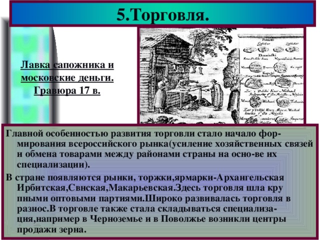 5.Торговля. Лавка сапожника и московские деньги. Гравюра 17 в. Главной особенностью развития торговли стало начало фор-мирования всероссийского рынка(усиление хозяйственных связей и обмена товарами между районами страны на осно-ве их специализации). В стране появляются рынки, торжки,ярмарки-Архангельская Ирбитская,Свнская,Макарьевская.Здесь торговля шла кру пными оптовыми партиями.Широко развивалась торговля в разнос.В торговле также стала складываться специализа-ция,например в Черноземье и в Поволжье возникли центры продажи зерна.
