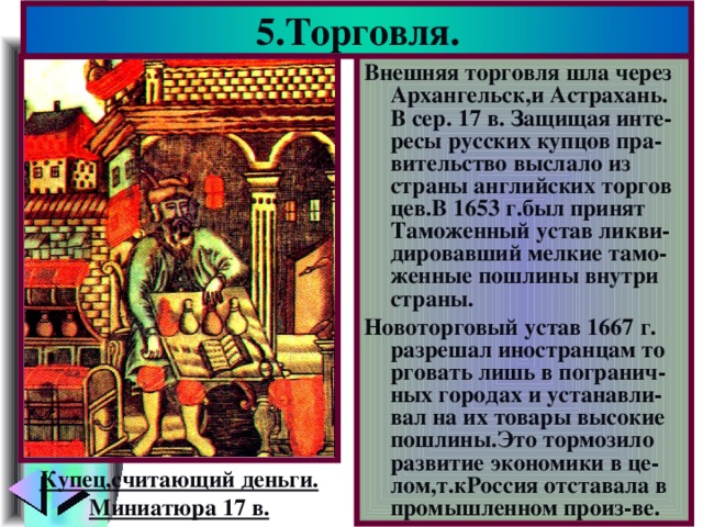 5.Торговля. Внешняя торговля шла через Архангельск,и Астрахань. В сер. 17 в. Защищая инте-ресы русских купцов пра-вительство выслало из страны английских торгов цев.В 1653 г.был принят Таможенный устав ликви-дировавший мелкие тамо-женные пошлины внутри страны. Новоторговый устав 1667 г. разрешал иностранцам то рговать лишь в погранич-ных городах и устанавли-вал на их товары высокие пошлины.Это тормозило развитие экономики в це-лом,т.кРоссия отставала в промышленном произ-ве. Купец,считающий деньги. Миниатюра 17 в.