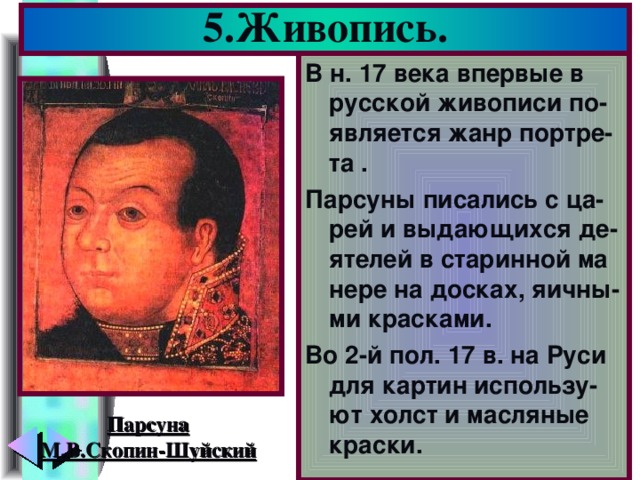 5.Живопись. В н. 17 века впервые в русской живописи по-является жанр портре-та . Парсуны писались с ца-рей и выдающихся де-ятелей в старинной ма нере на досках, яичны-ми красками. Во 2-й пол. 17 в. на Руси для картин использу-ют холст и масляные краски. Парсуна М.В.Скопин-Шуйский