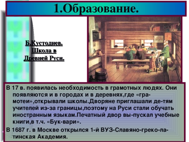 1.Образование. Б.Кустодиев. Школа в Древней Руси. В 17 в. появилась необходимость в грамотных людях. Они появляются и в городах и в деревнях,где «гра-мотеи»,открывали школы.Дворяне приглашали де-тям учителей из-за границы,поэтому на Руси стали обучать иностранным языкам.Печатный двор вы-пускал учебные книги,в т.ч. «Бук-вари». В 1687 г. в Москве открылся 1-й ВУЗ-Славяно-греко-ла-тинская Академия.