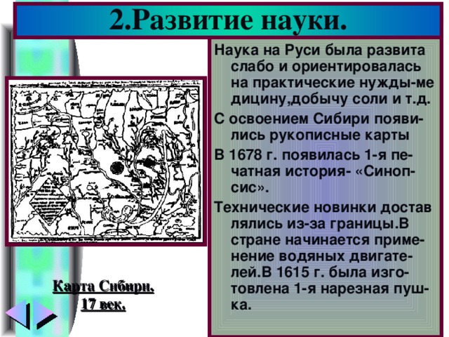 2.Развитие науки. Наука на Руси была развита слабо и ориентировалась на практические нужды-ме дицину,добычу соли и т.д. С освоением Сибири появи-лись рукописные карты В 1678 г. появилась 1-я пе-чатная история- «Синоп-сис». Технические новинки достав лялись из-за границы.В стране начинается приме-нение водяных двигате-лей.В 1615 г. была изго-товлена 1-я нарезная пуш-ка. Карта Сибири. 17 век.