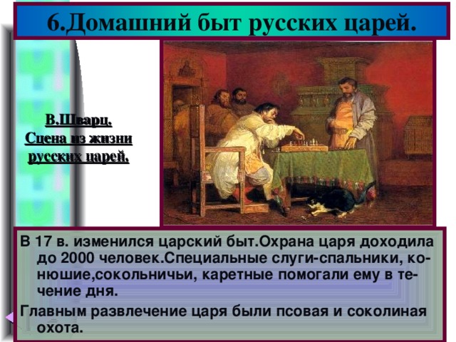 6.Домашний быт русских царей. В.Шварц. Сцена из жизни русских царей. В 17 в. изменился царский быт.Охрана царя доходила до 2000 человек.Специальные слуги-спальники, ко-нюшие,сокольничьи, каретные помогали ему в те-чение дня. Главным развлечение царя были псовая и соколиная охота.