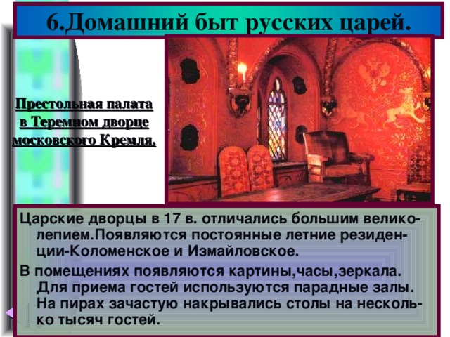 6.Домашний быт русских царей. Престольная палата в Теремном дворце московского Кремля. Царские дворцы в 17 в. отличались большим велико-лепием.Появляются постоянные летние резиден-ции-Коломенское и Измайловское. В помещениях появляются картины,часы,зеркала. Для приема гостей используются парадные залы. На пирах зачастую накрывались столы на несколь-ко тысяч гостей.