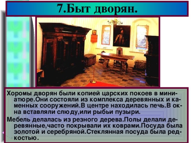 7.Быт дворян. Хоромы дворян были копией царских покоев в мини-атюре.Они состояли из комплекса деревянных и ка-менных сооружений.В центре находилась печь.В ок-на вставляли слюду,или рыбьи пузыри. Мебель делалась из резного дерева.Полы делали де-ревянные,часто покрывали их коврами.Посуда была золотой и серебряной.Стеклянная посуда была ред-костью.