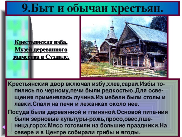 9.Быт и обычаи крестьян. Крестьянская изба. Музей деревянного зодчества в Суздале. Крестьянский двор включал избу,хлев,сарай.Избы то-пились по черному,печи были редкостью.Для осве-щения применялась лучина.Из мебели были столы и лавки.Спали на печи и лежанках около нее. Посуда была деревянной и глиняной.Основой пита-ния были зерновые культуры-рожь,просо,овес,пше-ница,горох.Мясо готовили на большие праздники.На севере и в Центре собирали грибы и ягоды.