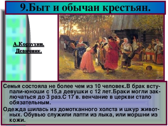 9.Быт и обычаи крестьян. А.Корзухин. Девичник. Семья состояла не более чем из 10 человек.В брак всту-пали-юноши с 15,а девушки с 12 лет.Браки могли зак-лючаться до 3 раз.С 17 в. венчание в церкви стало обязательным. Одежда шилась из домотканного холста и шкур живот-ных. Обувью служили лапти из лыка, или моршни из кожи.