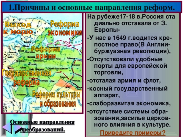 1.Причины и основные направления реформ. На рубеже17-18 в.Россия ста диально отставала от З. Европы- -У нас в 1649 г.водится кре-постное право(В Англии-буржуазная революция), -Отсутствовали удобные порты для европейской торговли, -отсталая армия и флот, -косный государственный аппарат, -слаборазвитая экономика, -отсутствие системы обра-зования,засилье церков-ного влияния в культуре. Приведите примеры? Основные направления преобразований.