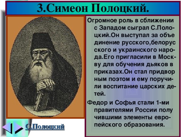 3.Симеон Полоцкий. Огромное роль в сближении с Западом сыграл С.Поло-цкий.Он выступал за объе динение русского,белорус ского и украинского наро-да.Его пригласили в Моск-ву для обучения дьяков в приказах.Он стал придвор ным поэтом и ему поручи- ли воспитание царских де-тей. Федор и Софья стали 1-ми правителями России полу чившими элементы евро-пейского образования. С.Полоцкий