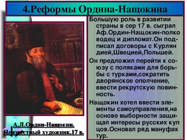 4.Реформы Ордина-Нащокина Большую роль в развитии страны в сер 17 в. сыграл Аф.Ордин-Нащокин-полко водец и дипломат.Он под-писал договоры с Курлян дией,Швецией,Польшей. Он предложил перейти к со-юзу с поляками для борь-бы с турками,сократить дворянское ополчение, ввести рекрутскую повин-ность. Нащокин хотел ввести эле-менты самоуправления,на основе выборности защи-щал интересы русских куп цов.Основал ряд мануфак тур. А.Л.Ордин-Нащокин. Неизвестный художник.17 в.