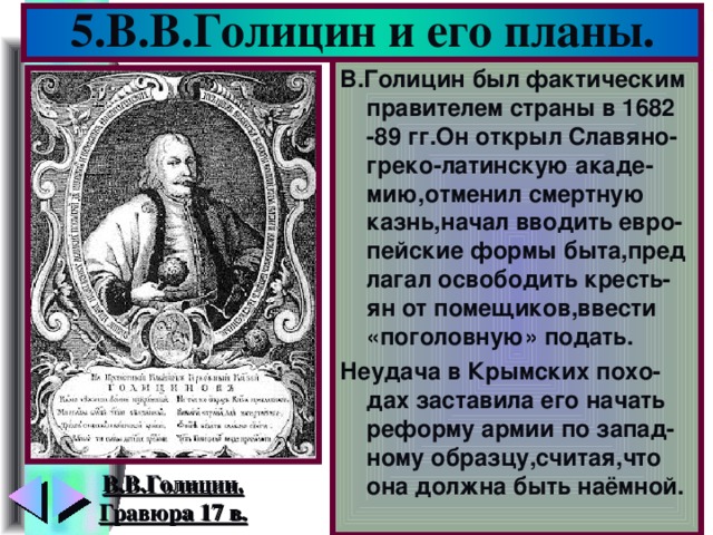 5.В.В.Голицин и его планы. В.Голицин был фактическим правителем страны в 1682 -89 гг.Он открыл Славяно-греко-латинскую акаде-мию,отменил смертную казнь,начал вводить евро-пейские формы быта,пред лагал освободить кресть-ян от помещиков,ввести «поголовную» подать. Неудача в Крымских похо-дах заставила его начать реформу армии по запад-ному образцу,считая,что она должна быть наёмной. В.В.Голицин. Гравюра 17 в.