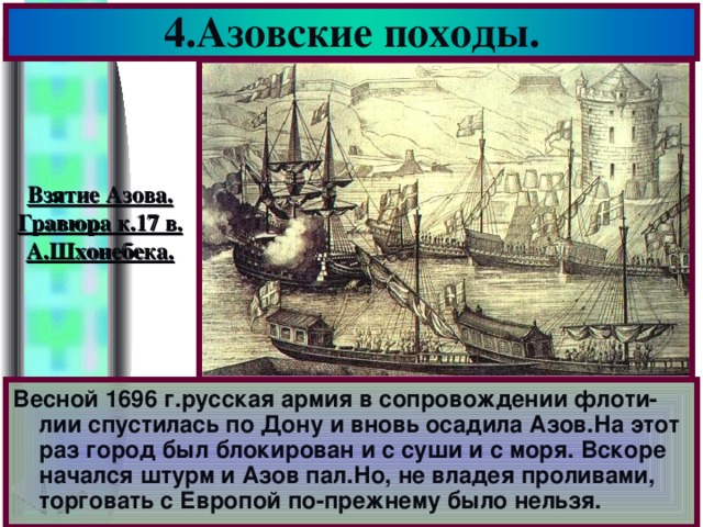 4.Азовские походы. Взятие Азова. Гравюра к.17 в. А.Шхонебека. Весной 1696 г.русская армия в сопровождении флоти-лии спустилась по Дону и вновь осадила Азов.На этот раз город был блокирован и с суши и с моря. Вскоре начался штурм и Азов пал.Но, не владея проливами, торговать с Европой по-прежнему было нельзя.