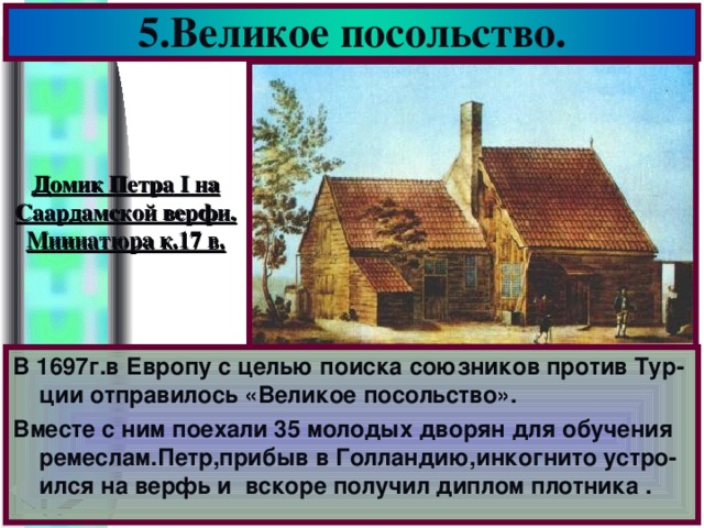 5.Великое посольство. Домик Петра I на Саардамской верфи. Миниатюра к.17 в. В 1697г.в Европу с целью поиска союзников против Тур-ции отправилось «Великое посольство». Вместе с ним поехали 35 молодых дворян для обучения ремеслам.Петр,прибыв в Голландию,инкогнито устро-ился на верфь и вскоре получил диплом плотника .