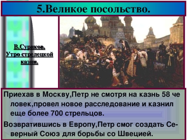 5.Великое посольство. В.Суриков. Утро стрелецкой казни. Приехав в Москву,Петр не смотря на казнь 58 че ловек,провел новое расследование и казнил еще более 700 стрельцов. Возвратившись в Европу,Петр смог создать Се-верный Союз для борьбы со Швецией.