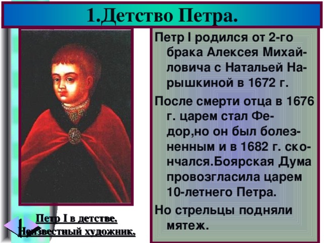 1.Детство Петра. Петр I родился от 2-го брака Алексея Михай-ловича с Натальей На-рышкиной в 1672 г. После смерти отца в 1676 г. царем стал Фе-дор,но он был болез-ненным и в 1682 г. ско-нчался.Боярская Дума провозгласила царем 10-летнего Петра. Но стрельцы подняли мятеж. Петр I в детстве. Неизвестный художник.