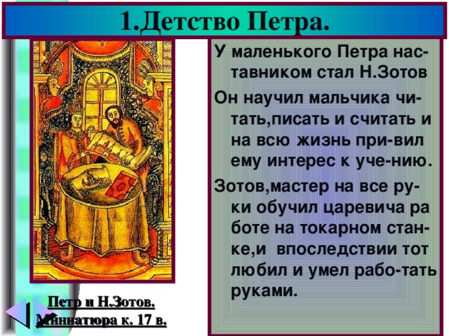1.Детство Петра. У маленького Петра нас-тавником стал Н.Зотов Он научил мальчика чи-тать,писать и считать и на всю жизнь при-вил ему интерес к уче-нию. Зотов,мастер на все ру-ки обучил царевича ра боте на токарном стан-ке,и  впоследствии тот любил и умел рабо-тать руками. Петр и Н.Зотов. Миниатюра к. 17 в.