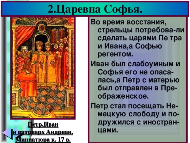 2.Царевна Софья. Во время восстания, стрельцы потребова-ли сделать царями Пе тра и Ивана,а Софью регентом. Иван был слабоумным и Софья его не опаса-лась,а Петр с матерью был отправлен в Пре-ображенское. Петр стал посещать Не-мецкую слободу и по-дружился с иностран-цами. Петр,Иван и патриарх Андриан. Миниатюра к. 17 в.