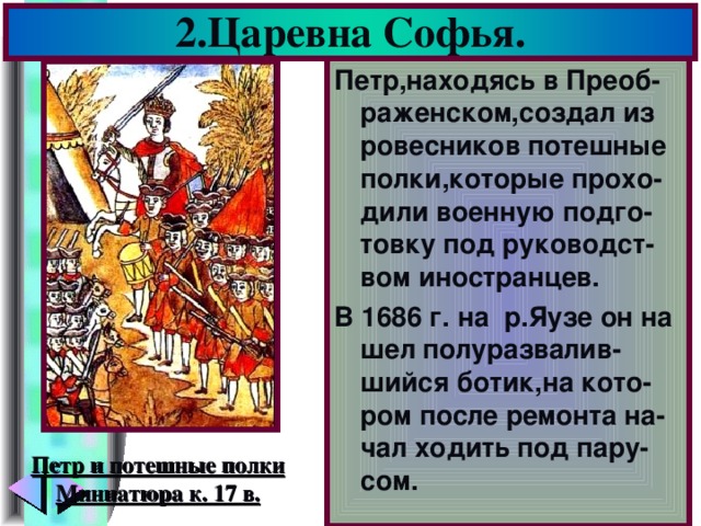 2.Царевна Софья. Петр,находясь в Преоб-раженском,создал из ровесников потешные полки,которые прохо-дили военную подго-товку под руководст-вом иностранцев. В 1686 г. на р.Яузе он на шел полуразвалив-шийся ботик,на кото-ром после ремонта на-чал ходить под пару-сом. Петр и потешные полки Миниатюра к. 17 в.