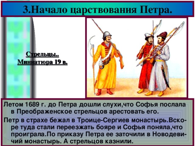 3.Начало царствования Петра. Стрельцы.. Миниатюра 19 в. Летом 1689 г. до Петра дошли слухи,что Софья послала в Преображенское стрельцов арестовать его. Петр в страхе бежал в Троице-Сергиев монастырь.Вско-ре туда стали переезжать бояре и Софья поняла,что проиграла.По приказу Петра ее заточили в Новодеви-чий монастырь. А стрельцов казнили.
