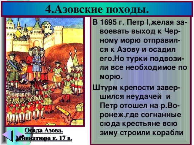 4.Азовские походы. В 1695 г. Петр I ,желая за-воевать выход к Чер-ному морю отправил-ся к Азову и осадил его.Но турки подвози-ли все необходимое по морю. Штурм крепости завер-шился неудачей и Петр  отошел на р.Во-ронеж,где согнанные сюда крестьяне всю зиму строили корабли Осада Азова. Миниатюра к. 17 в.