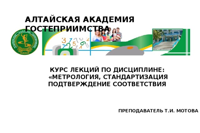 АЛТАЙСКАЯ АКАДЕМИЯ ГОСТЕПРИИМСТВА КУРС ЛЕКЦИЙ ПО ДИСЦИПЛИНЕ:  «МЕТРОЛОГИЯ, СТАНДАРТИЗАЦИЯ ПОДТВЕРЖДЕНИЕ СООТВЕТСТВИЯ ПРЕПОДАВАТЕЛЬ Т.И. МОТОВА 