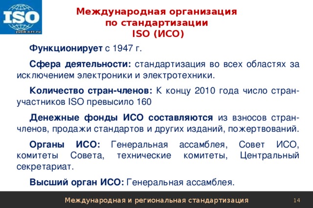 Международная организация  по стандартизации  ISO (ИСО) Функционирует с 1947 г. Сфера деятельности: стандартизация во всех областях за исключением электроники и электротехники. Количество стран-членов: К концу 2010 года число стран-участников ISO превысило 160 Денежные фонды ИСО составляются из взносов стран-членов, продажи стандартов и других изданий, пожертвований. Органы ИСО: Генеральная ассамблея, Совет ИСО, комитеты Совета, технические комитеты, Центральный секретариат. Высший орган ИСО: Генеральная ассамблея. Международная и региональная стандартизация 