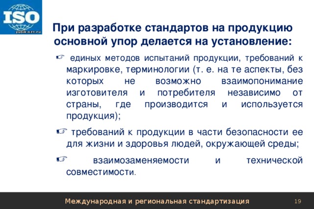 При разработке стандартов на продукцию основной упор делается на установление:  единых методов испытаний продукции, требований к маркировке, терминологии (т. е. на те аспекты, без которых не возможно взаимопонимание изготовителя и потребителя независимо от страны, где производится и используется продукция);  требований к продукции в части безопасности ее для жизни и здоровья людей, окружающей среды;  взаимозаменяемости и технической совместимост и . Международная и региональная стандартизация 