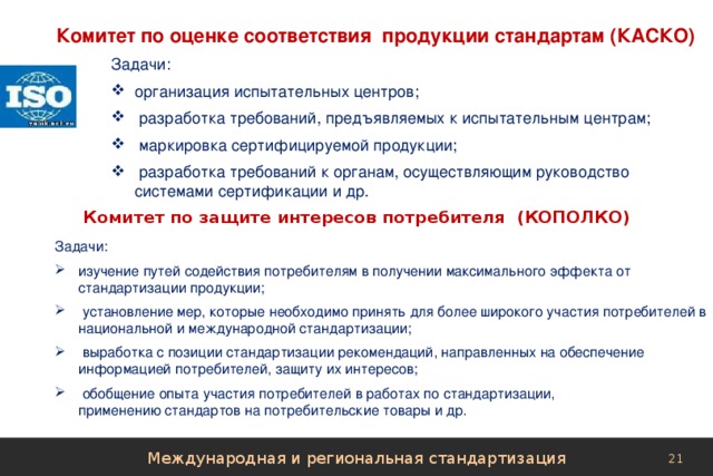Комитет по оценке соответствия продукции стандартам (КАСКО)      Задачи: организация испытательных центров;  разработка требований, предъявляемых к испытательным центрам;  маркировка сертифицируемой продукции;  разработка требований к органам, осуществляющим руководство системами сертификации и др. Комитет по защите интересов потребителя (КОПОЛКО)         Задачи: изучение путей содействия потребителям в получении максимального эффекта от стандартизации продукции;  установление мер, которые необходимо принять для более широкого участия потребителей в национальной и международной стандартизации;  выработка с позиции стандартизации рекомендаций, направленных на обеспечение информацией потребителей, защиту их интересов;  обобщение опыта участия потребителей в работах по стандартизации,  применению стандартов на потребительские товары и др. Международная и региональная стандартизация 