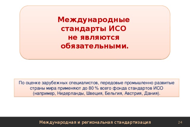 Международные стандарты ИСО не являются обязательными. По оценке зарубежных специалистов, передовые промышленно развитые страны мира применяют до 80 % всего фонда стандартов ИСО (например, Нидерланды, Швеция, Бельгия, Австрия, Дания). Международная и региональная стандартизация 
