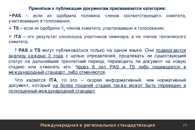 Принятым к публикации документам присваивается категория: РАS – если их одобрила половина членов соответствующего комитета, участвовавших в голосовании,  ТS – если их одобрили 2 / 3 членов комитета, участвовавших в голосовании.  IТА – это результат консенсуса участников семинара, а не членов технического комитета. !  РАS и ТS могут публиковаться только на одном языке. Они подвергаются анализу каждые 3 года с целью определения, продлевать ли существующий статус на дальнейший трехлетний период, переводить ли документ на новую стадию или отменять его. Через 6 лет РАS и ТS либо переводятся в международный стандарт, либо отменяются . Что касается IТА , то это – скорее информативный, чем нормативный документ, который на более поздней стадии также может быть переведен в полноценный международный стандарт . Международная и региональная стандартизация 